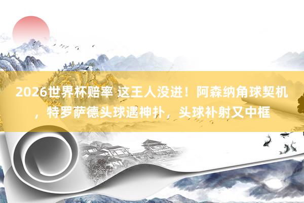 2026世界杯赔率 这王人没进！阿森纳角球契机，特罗萨德头球遇神扑，头球补射又中框
