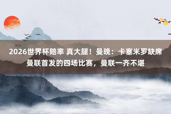 2026世界杯赔率 真大腿！曼晚：卡塞米罗缺席曼联首发的四场比赛，曼联一齐不堪