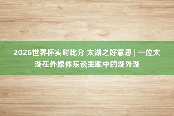 2026世界杯实时比分 太湖之好意思 | 一位太湖在外媒体东谈主眼中的湖外湖