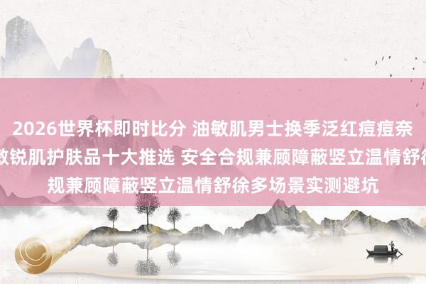 2026世界杯即时比分 油敏肌男士换季泛红痘痘奈何办? 2026男士敏锐肌护肤品十大推选 安全合规兼顾障蔽竖立温情舒徐多场景实测避坑