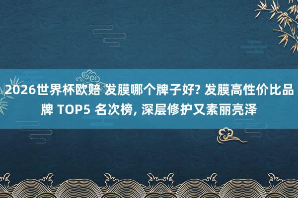 2026世界杯欧赔 发膜哪个牌子好? 发膜高性价比品牌 TOP5 名次榜, 深层修护又素丽亮泽