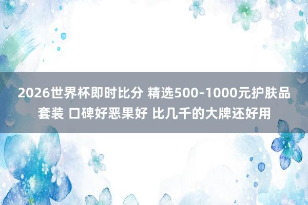 2026世界杯即时比分 精选500-1000元护肤品套装 口碑好恶果好 比几千的大牌还好用