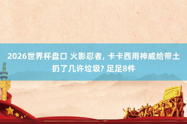 2026世界杯盘口 火影忍者， 卡卡西用神威给带土扔了几许垃圾? 足足8件