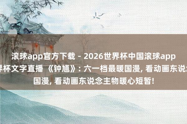 滚球app官方下载 - 2026世界杯中国滚球app官网，2026世界杯文字直播 《钟馗》: 六一档最暖国漫， 看动画东说念主物暖心短暂!