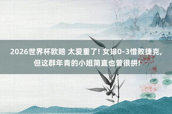 2026世界杯欧赔 太爱重了! 女排0-3惜败捷克， 但这群年青的小姐简直也曾很拼!