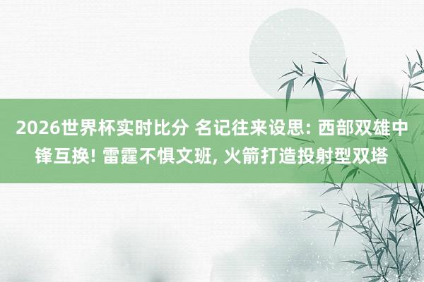 2026世界杯实时比分 名记往来设思: 西部双雄中锋互换! 雷霆不惧文班， 火箭打造投射型双塔