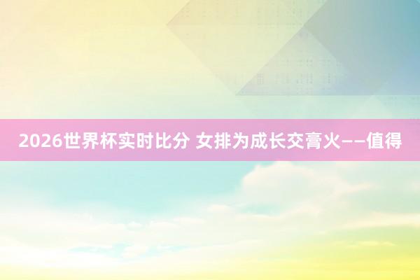 2026世界杯实时比分 女排为成长交膏火——值得