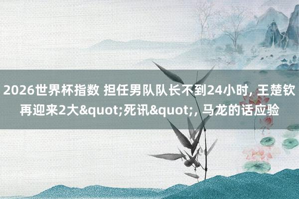 2026世界杯指数 担任男队队长不到24小时, 王楚钦再迎来2大"死讯", 马龙的话应验