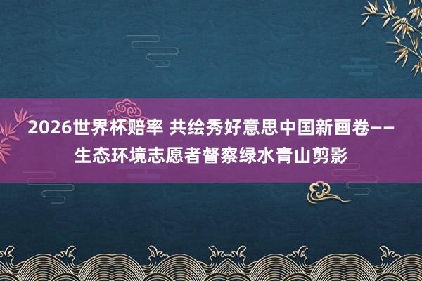 2026世界杯赔率 共绘秀好意思中国新画卷——生态环境志愿者督察绿水青山剪影