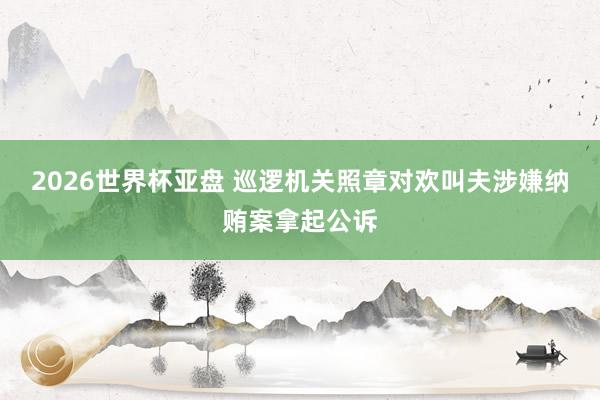 2026世界杯亚盘 巡逻机关照章对欢叫夫涉嫌纳贿案拿起公诉