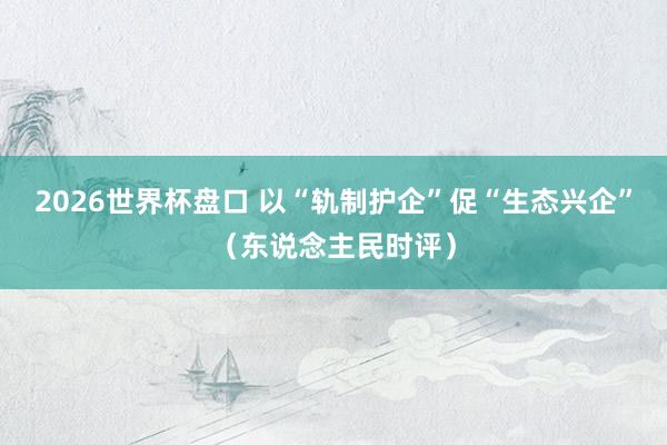 2026世界杯盘口 以“轨制护企”促“生态兴企”(东说念主民时评)