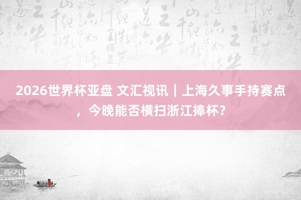 2026世界杯亚盘 文汇视讯|上海久事手持赛点,今晚能否横扫浙江捧杯?
