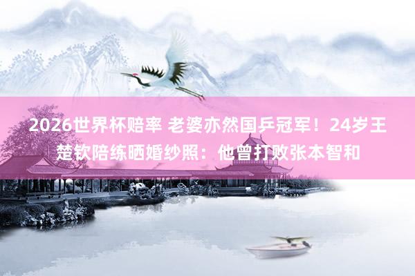 2026世界杯赔率 老婆亦然国乒冠军!24岁王楚钦陪练晒婚纱照:他曾打败张本智和