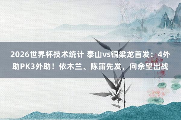 2026世界杯技术统计 泰山vs铜梁龙首发:4外助PK3外助!依木兰、陈蒲先发,向余望出战