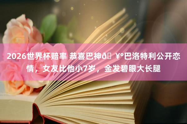 2026世界杯赔率 恭喜巴神🥰巴洛特利公开恋情,女友比他小7岁,金发碧眼大长腿