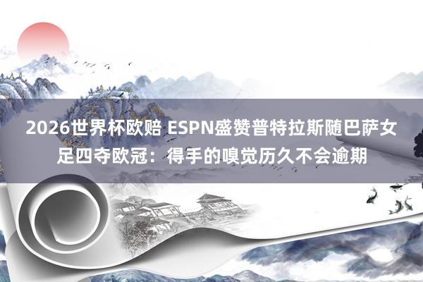 2026世界杯欧赔 ESPN盛赞普特拉斯随巴萨女足四夺欧冠:得手的嗅觉历久不会逾期