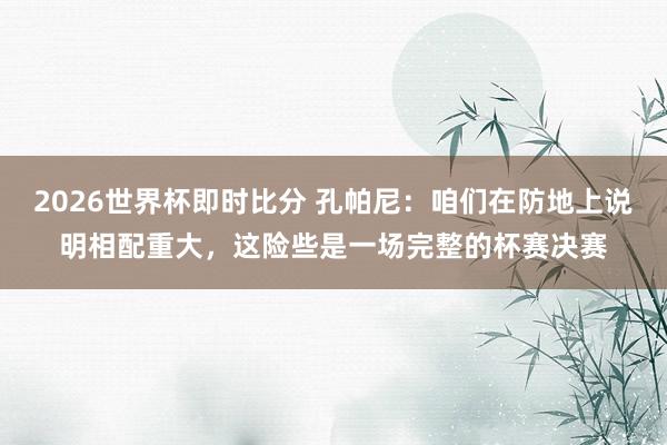 2026世界杯即时比分 孔帕尼：咱们在防地上说明相配重大，这险些是一场完整的杯赛决赛