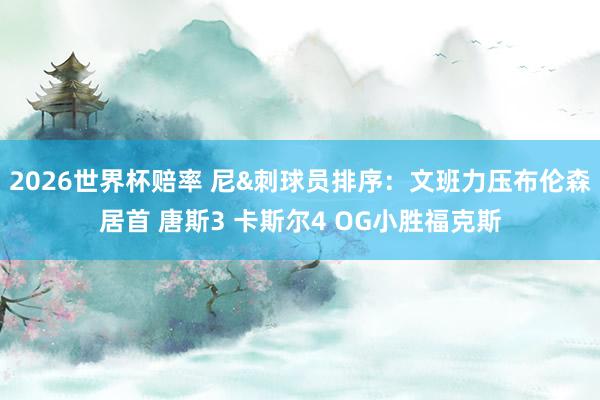 2026世界杯赔率 尼&刺球员排序:文班力压布伦森居首 唐斯3 卡斯尔4 OG小胜福克斯