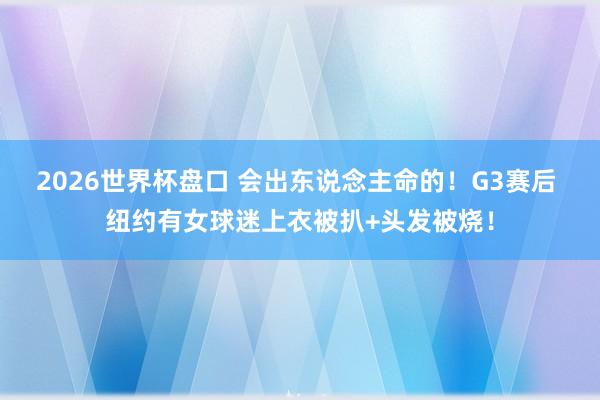2026世界杯盘口 会出东说念主命的!G3赛后 纽约有女球迷上衣被扒+头发被烧!