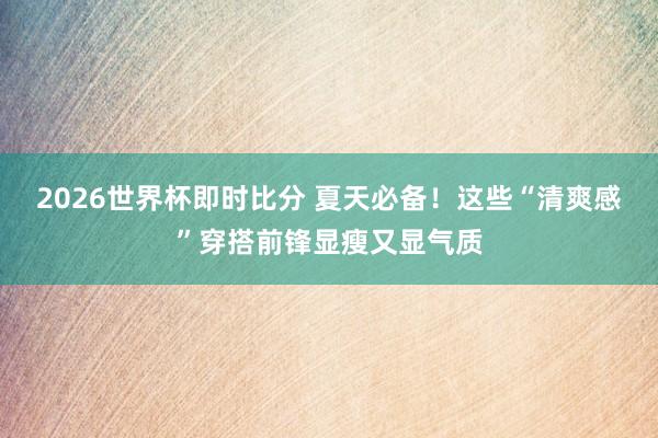 2026世界杯即时比分 夏天必备！这些“清爽感”穿搭前锋显瘦又显气质