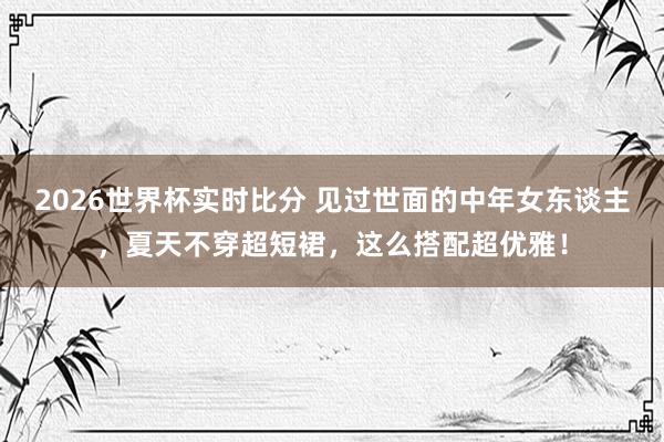 2026世界杯实时比分 见过世面的中年女东谈主，夏天不穿超短裙，这么搭配超优雅！