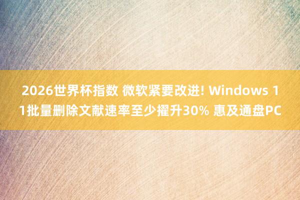 2026世界杯指数 微软紧要改进! Windows 11批量删除文献速率至少擢升30% 惠及通盘PC