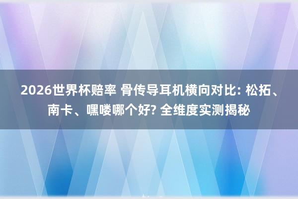 2026世界杯赔率 骨传导耳机横向对比: 松拓、南卡、嘿喽哪个好? 全维度实测揭秘