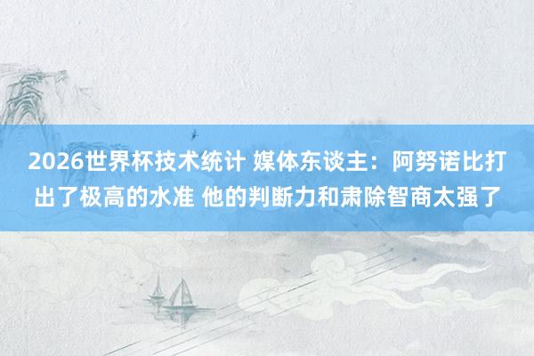 2026世界杯技术统计 媒体东谈主:阿努诺比打出了极高的水准 他的判断力和肃除智商太强了