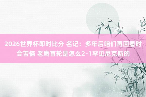 2026世界杯即时比分 名记:多年后咱们再回看时会苦恼 老鹰首轮是怎么2-1罕见尼克斯的