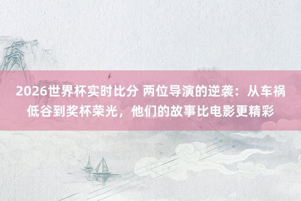 2026世界杯实时比分 两位导演的逆袭:从车祸低谷到奖杯荣光,他们的故事比电影更精彩
