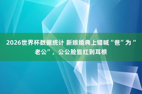 2026世界杯数据统计 新娘婚典上错喊“爸”为“老公”,公公脸皆红到耳根