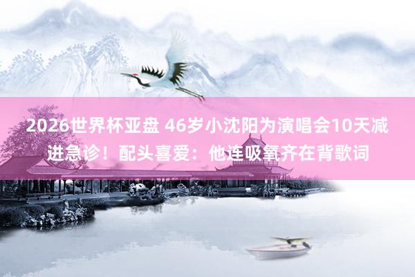 2026世界杯亚盘 46岁小沈阳为演唱会10天减进急诊!配头喜爱:他连吸氧齐在背歌词