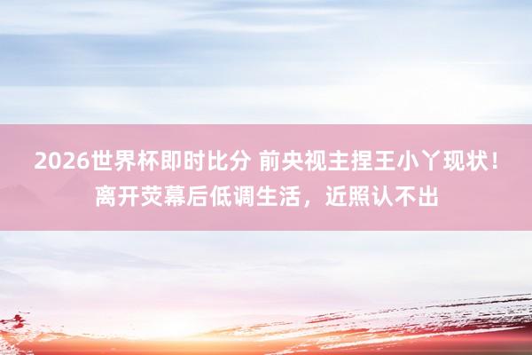 2026世界杯即时比分 前央视主捏王小丫现状!离开荧幕后低调生活,近照认不出