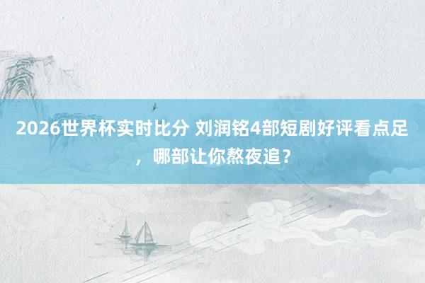 2026世界杯实时比分 刘润铭4部短剧好评看点足,哪部让你熬夜追?