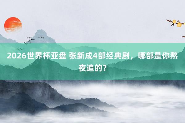 2026世界杯亚盘 张新成4部经典剧，哪部是你熬夜追的？