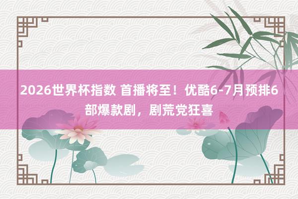 2026世界杯指数 首播将至!优酷6-7月预排6部爆款剧,剧荒党狂喜
