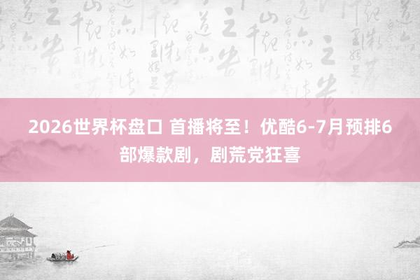 2026世界杯盘口 首播将至!优酷6-7月预排6部爆款剧,剧荒党狂喜