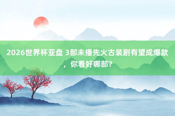 2026世界杯亚盘 3部未播先火古装剧有望成爆款,你看好哪部?