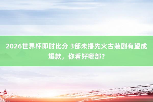 2026世界杯即时比分 3部未播先火古装剧有望成爆款,你看好哪部?