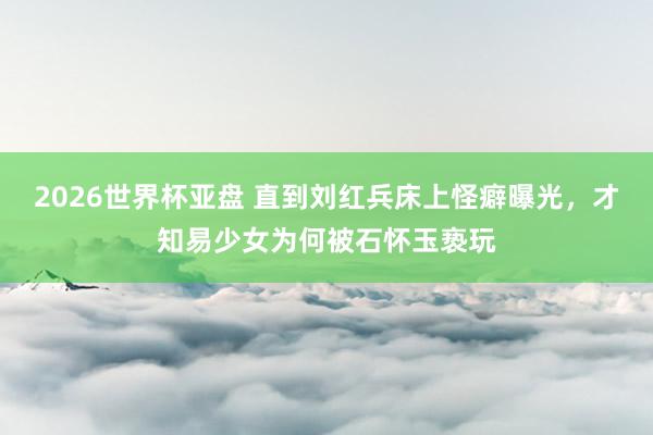 2026世界杯亚盘 直到刘红兵床上怪癖曝光,才知易少女为何被石怀玉亵玩