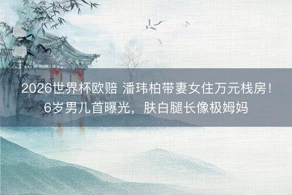 2026世界杯欧赔 潘玮柏带妻女住万元栈房!6岁男儿首曝光,肤白腿长像极姆妈