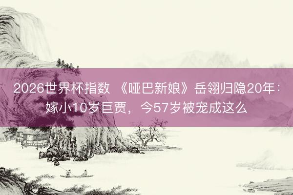 2026世界杯指数 《哑巴新娘》岳翎归隐20年：嫁小10岁巨贾，今57岁被宠成这么