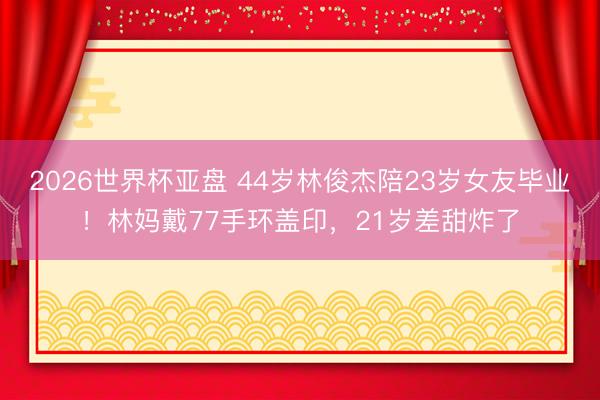 2026世界杯亚盘 44岁林俊杰陪23岁女友毕业!林妈戴77手环盖印,21岁差甜炸了