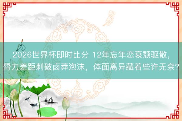 2026世界杯即时比分 12年忘年恋衰颓驱散,膂力差距刺破卤莽泡沫,体面离异藏着些许无奈?