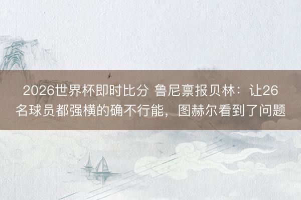 2026世界杯即时比分 鲁尼禀报贝林：让26名球员都强横的确不行能，图赫尔看到了问题