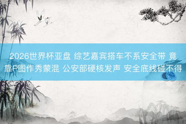 2026世界杯亚盘 综艺嘉宾搭车不系安全带 竟靠P图作秀蒙混 公安部硬核发声 安全底线碰不得