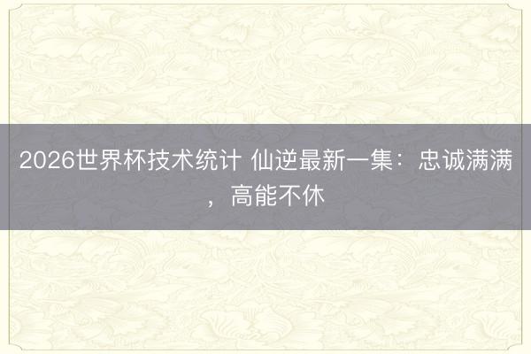 2026世界杯技术统计 仙逆最新一集:忠诚满满,高能不休