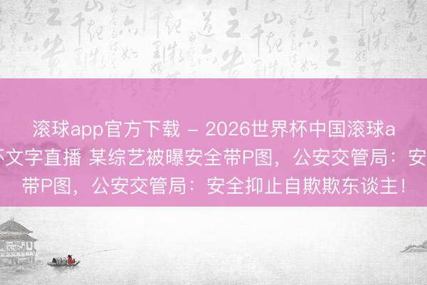 滚球app官方下载 - 2026世界杯中国滚球app官网,2026世界杯文字直播 某综艺被曝安全带P图,公安交管局:安全抑止自欺欺东谈主!