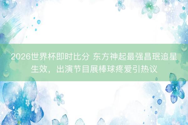 2026世界杯即时比分 东方神起最强昌珉追星生效，出演节目展棒球疼爱引热议