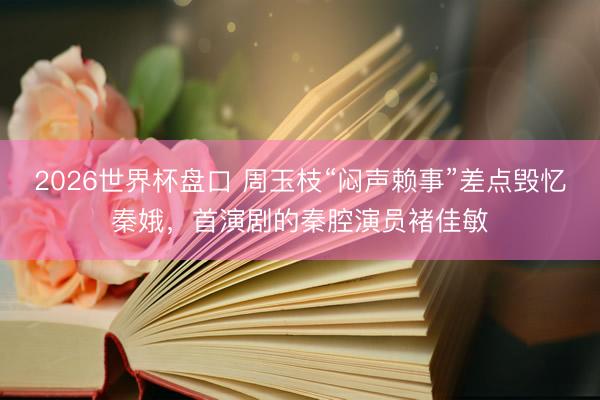 2026世界杯盘口 周玉枝“闷声赖事”差点毁忆秦娥，首演剧的秦腔演员褚佳敏